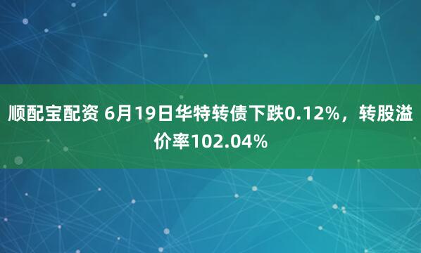 顺配宝配资 6月19日华特转债下跌0.12%，转股溢价率102.04%