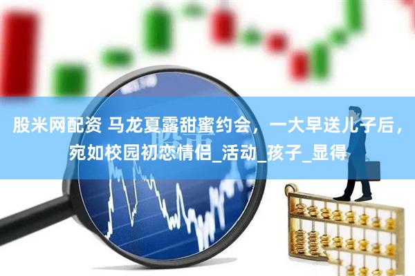 股米网配资 马龙夏露甜蜜约会，一大早送儿子后，宛如校园初恋情侣_活动_孩子_显得