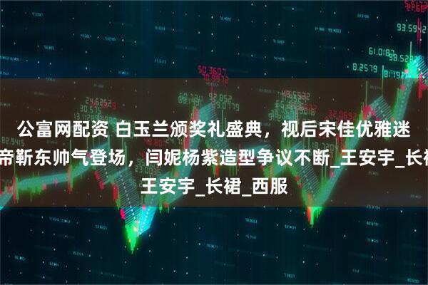 公富网配资 白玉兰颁奖礼盛典，视后宋佳优雅迷人，视帝靳东帅气登场，闫妮杨紫造型争议不断_王安宇_长裙_西服