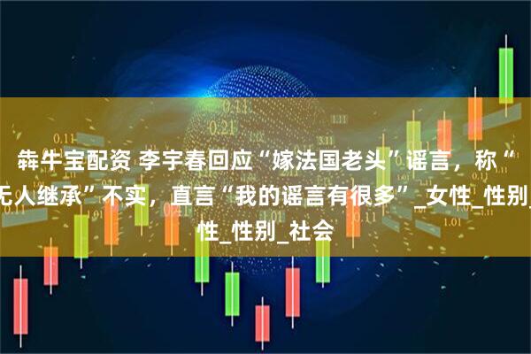犇牛宝配资 李宇春回应“嫁法国老头”谣言，称“财产无人继承”不实，直言“我的谣言有很多”_女性_性别_社会