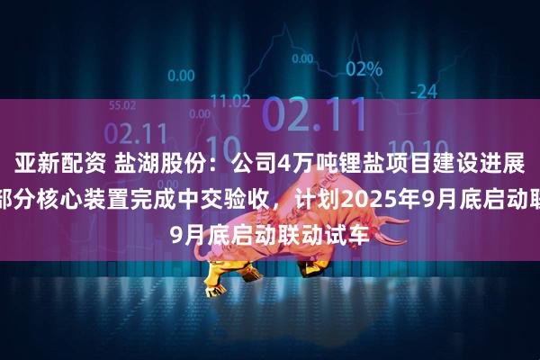 亚新配资 盐湖股份：公司4万吨锂盐项目建设进展顺利，部分核心装置完成中交验收，计划2025年9月底启动联动试车