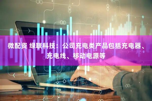 微配资 绿联科技：公司充电类产品包括充电器、充电线、移动电源等