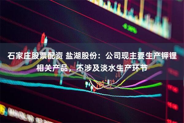 石家庄股票配资 盐湖股份：公司现主要生产钾锂相关产品，不涉及淡水生产环节