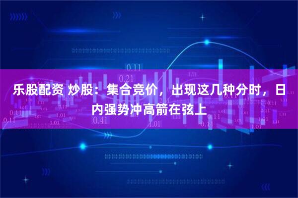 乐股配资 炒股：集合竞价，出现这几种分时，日内强势冲高箭在弦上