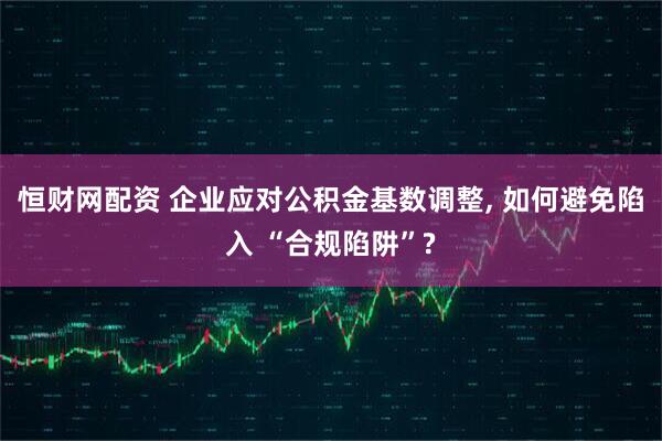 恒财网配资 企业应对公积金基数调整, 如何避免陷入 “合规陷阱”?