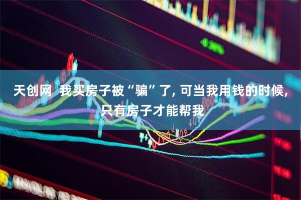 天创网  我买房子被“骗”了, 可当我用钱的时候, 只有房子才能帮我