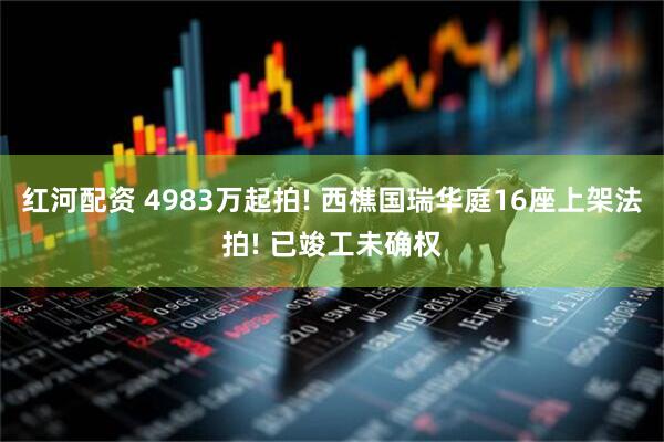 红河配资 4983万起拍! 西樵国瑞华庭16座上架法拍! 已竣工未确权