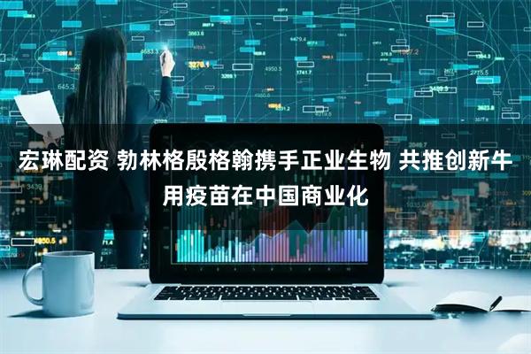 宏琳配资 勃林格殷格翰携手正业生物 共推创新牛用疫苗在中国商业化