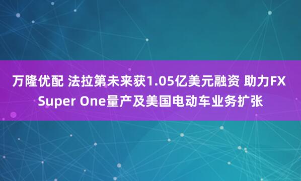 万隆优配 法拉第未来获1.05亿美元融资 助力FX Super One量产及美国电动车业务扩张