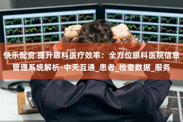快乐配资 提升眼科医疗效率：全方位眼科医院信息管理系统解析-中天互通_患者_检查数据_服务