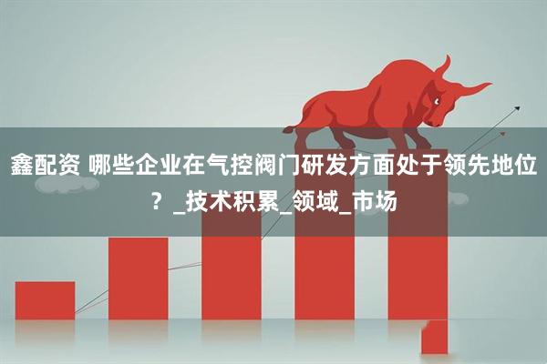 鑫配资 哪些企业在气控阀门研发方面处于领先地位？_技术积累_领域_市场