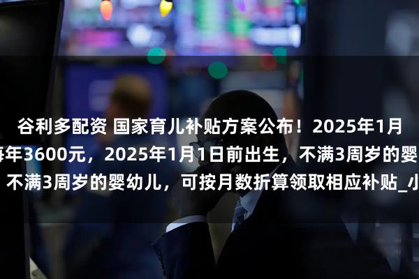谷利多配资 国家育儿补贴方案公布！2025年1月1日起，3周岁前每娃每年3600元，2025年1月1日前出生，不满3周岁的婴幼儿，可按月数折算领取相应补贴_小娃_丁一_户籍