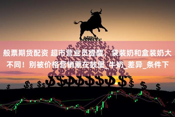 般票期货配资 超市营业员提醒，袋装奶和盒装奶大不同！别被价格营销蒙在鼓里_牛奶_差异_条件下