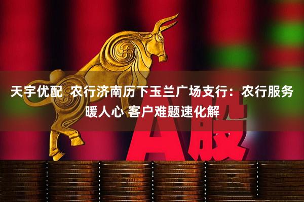天宇优配  农行济南历下玉兰广场支行：农行服务暖人心 客户难题速化解