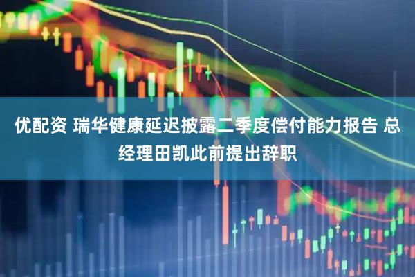 优配资 瑞华健康延迟披露二季度偿付能力报告 总经理田凯此前提出辞职