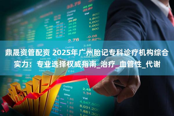 鼎晟资管配资 2025年广州胎记专科诊疗机构综合实力：专业选择权威指南_治疗_血管性_代谢