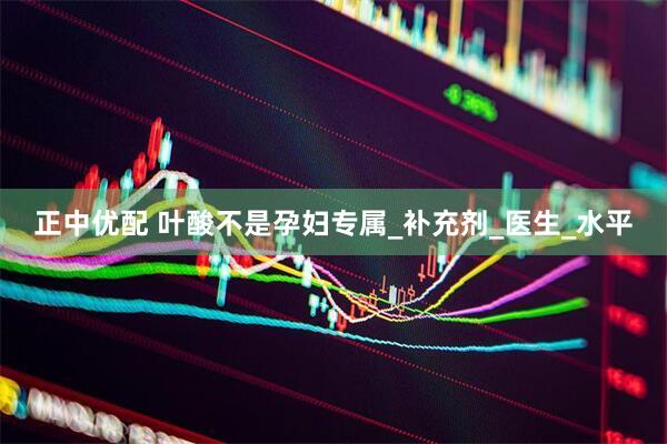 正中优配 叶酸不是孕妇专属_补充剂_医生_水平