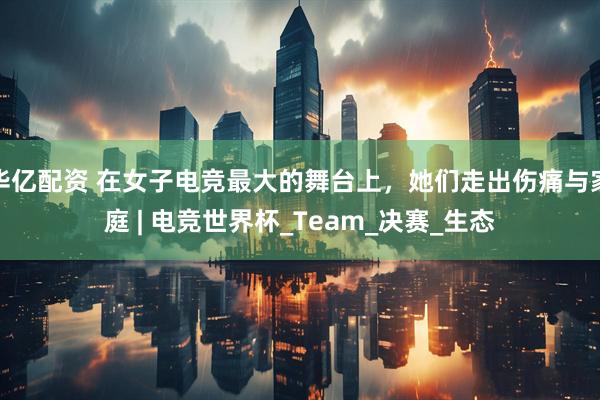 华亿配资 在女子电竞最大的舞台上，她们走出伤痛与家庭 | 电竞世界杯_Team_决赛_生态