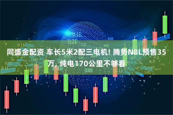同盛金配资 车长5米2配三电机! 腾势N8L预售35万, 纯电170公里不够看