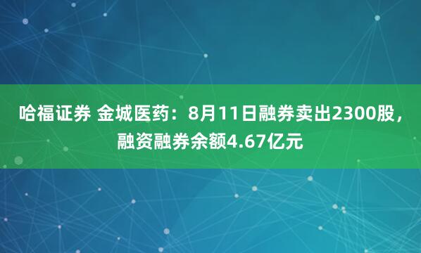 哈福证券 金城医药：8月11日融券卖出2300股，融资融券余额4.67亿元