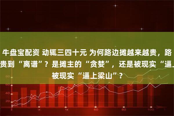 牛盘宝配资 动辄三四十元 为何路边摊越来越贵，路边摊为啥贵到 “离谱”？是摊主的 “贪婪”，还是被现实 “逼上梁山”？