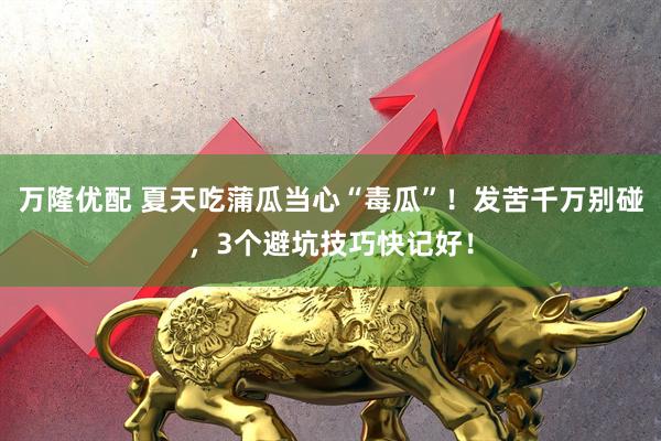 万隆优配 夏天吃蒲瓜当心“毒瓜”！发苦千万别碰，3个避坑技巧快记好！