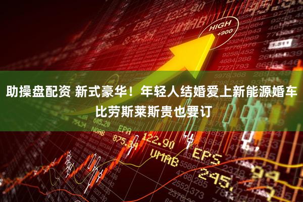 助操盘配资 新式豪华！年轻人结婚爱上新能源婚车 比劳斯莱斯贵也要订