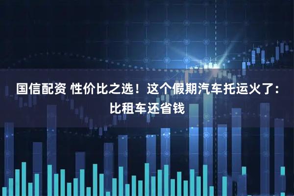 国信配资 性价比之选！这个假期汽车托运火了：比租车还省钱