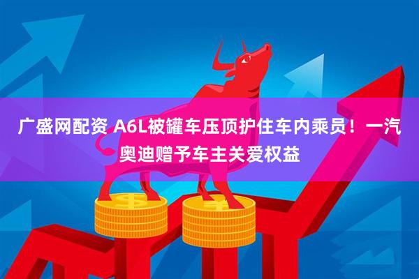 广盛网配资 A6L被罐车压顶护住车内乘员！一汽奥迪赠予车主关爱权益