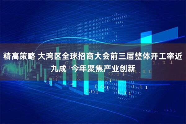 精高策略 大湾区全球招商大会前三届整体开工率近九成 今年聚焦产业创新