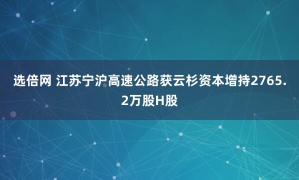 选倍网 江苏宁沪高速公路获云杉资本增持2765.2万股H股