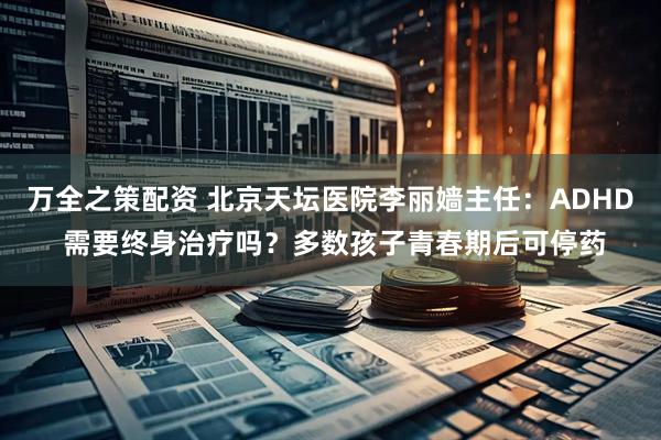 万全之策配资 北京天坛医院李丽嫱主任：ADHD 需要终身治疗吗？多数孩子青春期后可停药