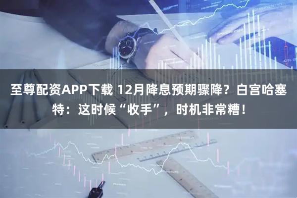 至尊配资APP下载 12月降息预期骤降？白宫哈塞特：这时候“收手”，时机非常糟！