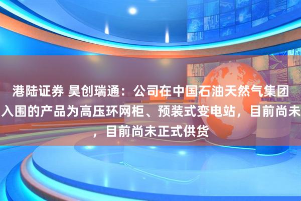 港陆证券 昊创瑞通：公司在中国石油天然气集团有限公司入围的产品为高压环网柜、预装式变电站，目前尚未正式供货