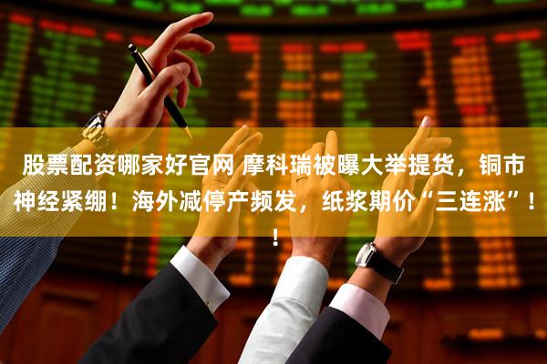 股票配资哪家好官网 摩科瑞被曝大举提货，铜市神经紧绷！海外减停产频发，纸浆期价“三连涨”！