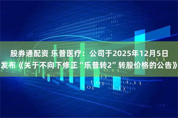 股券通配资 乐普医疗：公司于2025年12月5日发布《关于不向下修正“乐普转2”转股价格的公告》