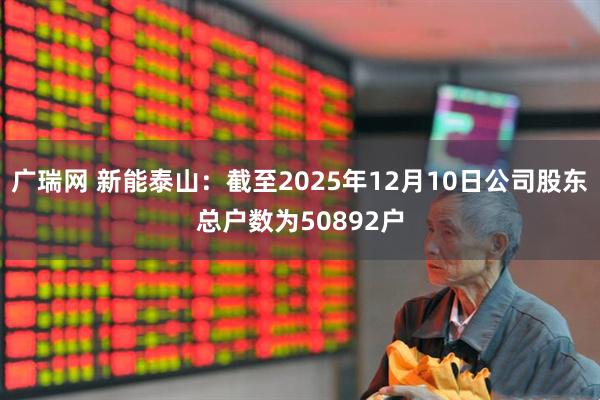 广瑞网 新能泰山：截至2025年12月10日公司股东总户数为50892户