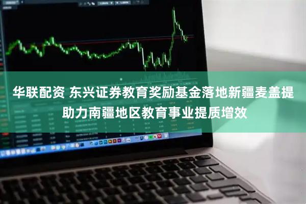 华联配资 东兴证券教育奖励基金落地新疆麦盖提 助力南疆地区教育事业提质增效