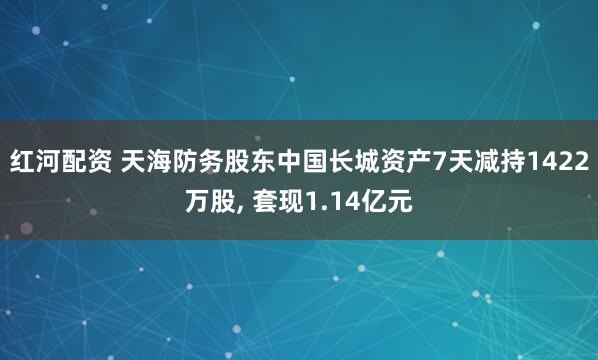 红河配资 天海防务股东中国长城资产7天减持1422万股, 套现1.14亿元