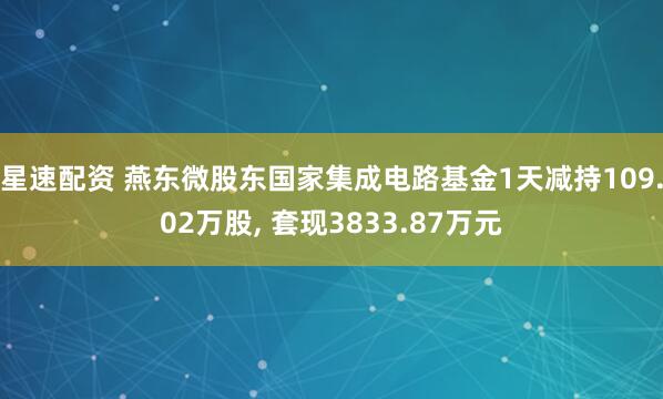 星速配资 燕东微股东国家集成电路基金1天减持109.02万股, 套现3833.87万元