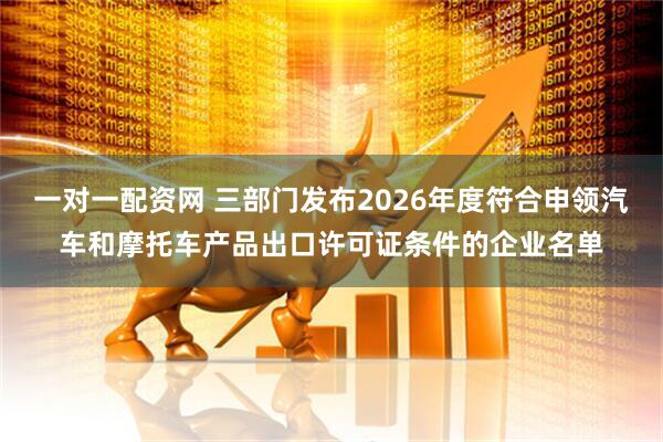 一对一配资网 三部门发布2026年度符合申领汽车和摩托车产品出口许可证条件的企业名单