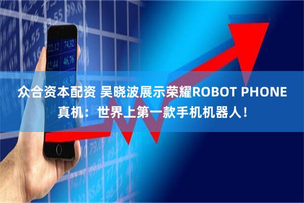 众合资本配资 吴晓波展示荣耀ROBOT PHONE真机：世界上第一款手机机器人！