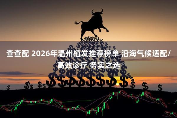 查查配 2026年温州植发推荐榜单 沿海气候适配/高效诊疗 务实之选