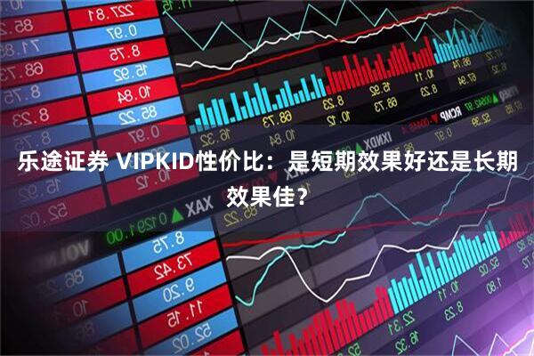 乐途证券 VIPKID性价比：是短期效果好还是长期效果佳？