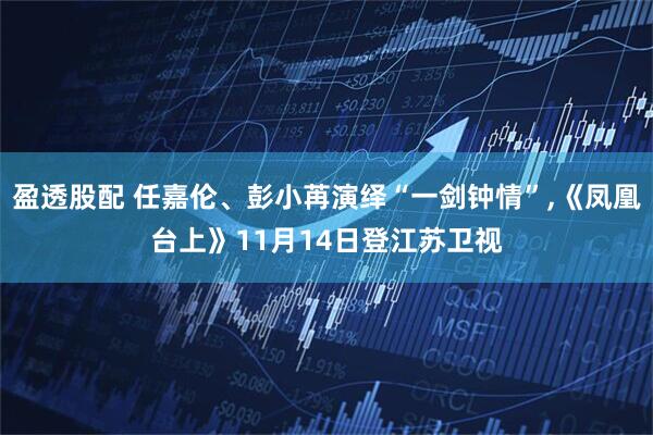 盈透股配 任嘉伦、彭小苒演绎“一剑钟情”,《凤凰台上》11月14日登江苏卫视