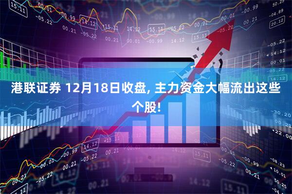 港联证券 12月18日收盘, 主力资金大幅流出这些个股!
